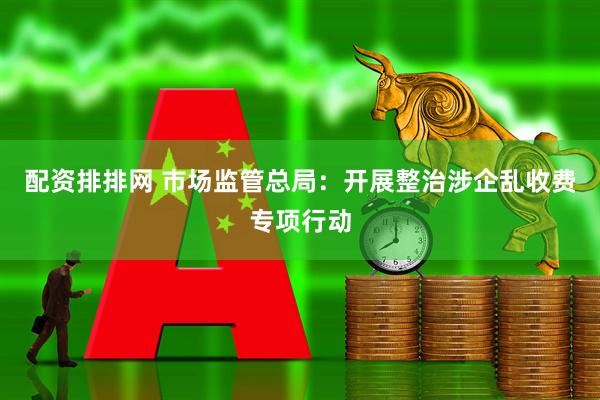 配资排排网 市场监管总局：开展整治涉企乱收费专项行动