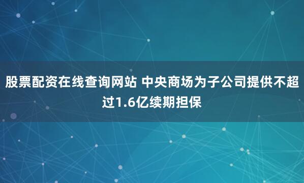 股票配资在线查询网站 中央商场为子公司提供不超过1.6亿续期担保