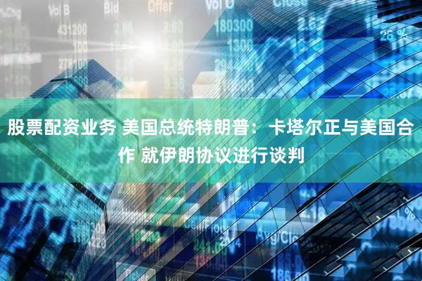 股票配资业务 美国总统特朗普：卡塔尔正与美国合作 就伊朗协议进行谈判
