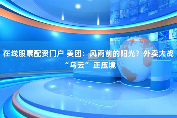 在线股票配资门户 美团：风雨前的阳光？外卖大战 “乌云” 正压境