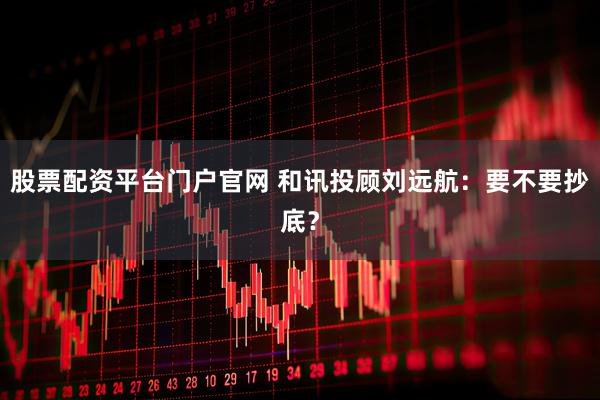 股票配资平台门户官网 和讯投顾刘远航：要不要抄底？