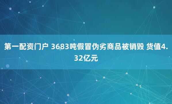 第一配资门户 3683吨假冒伪劣商品被销毁 货值4.32亿元