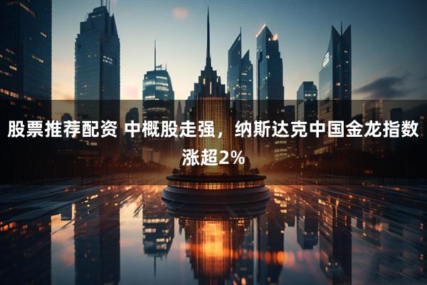 股票推荐配资 中概股走强，纳斯达克中国金龙指数涨超2%