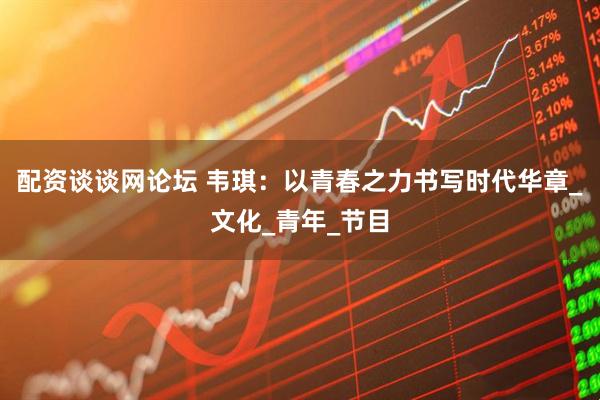 配资谈谈网论坛 韦琪：以青春之力书写时代华章_文化_青年_节目