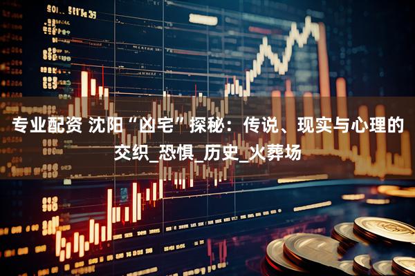 专业配资 沈阳“凶宅”探秘：传说、现实与心理的交织_恐惧_历史_火葬场