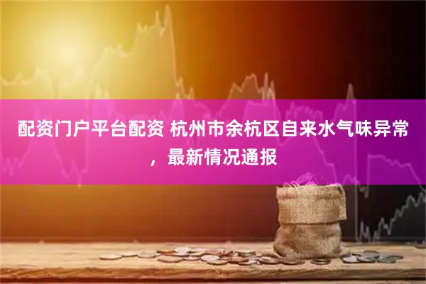 配资门户平台配资 杭州市余杭区自来水气味异常，最新情况通报