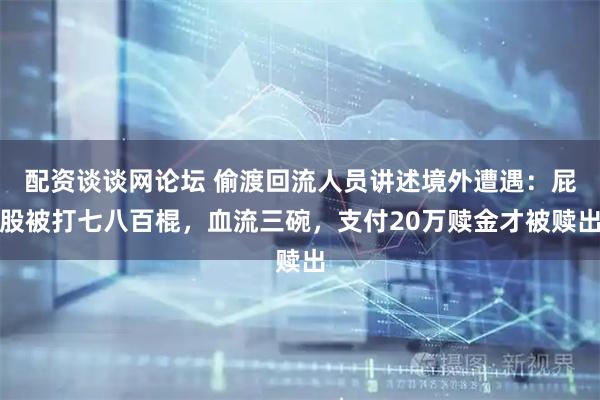 配资谈谈网论坛 偷渡回流人员讲述境外遭遇：屁股被打七八百棍，血流三碗，支付20万赎金才被赎出