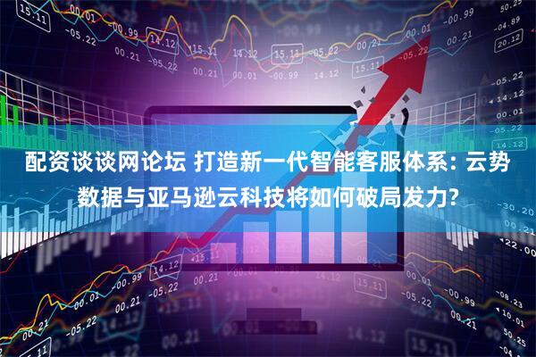 配资谈谈网论坛 打造新一代智能客服体系: 云势数据与亚马逊云科技将如何破局发力?