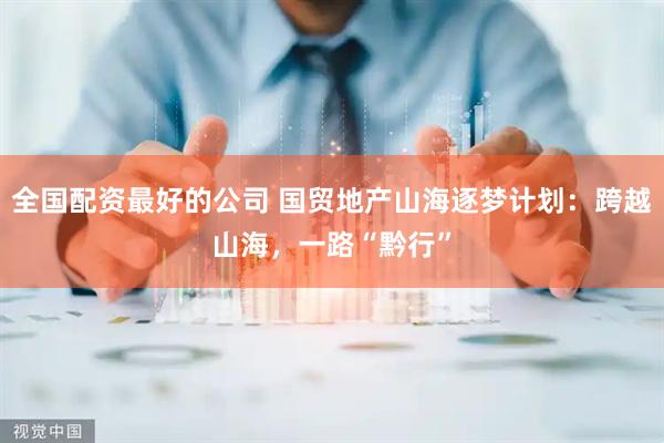 全国配资最好的公司 国贸地产山海逐梦计划：跨越山海，一路“黔行”