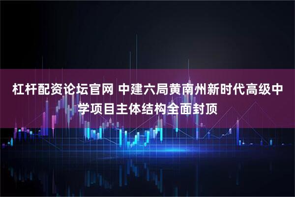 杠杆配资论坛官网 中建六局黄南州新时代高级中学项目主体结构全面封顶