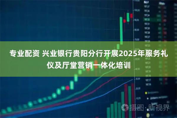 专业配资 兴业银行贵阳分行开展2025年服务礼仪及厅堂营销一体化培训