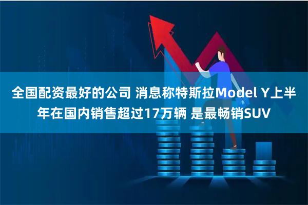 全国配资最好的公司 消息称特斯拉Model Y上半年在国内销售超过17万辆 是最畅销SUV