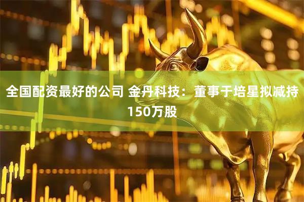 全国配资最好的公司 金丹科技：董事于培星拟减持150万股