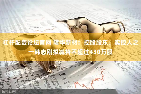杠杆配资论坛官网 隆华新材：控股股东、实控人之一韩志刚拟减持不超过430万股