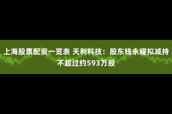 上海股票配资一览表 天利科技：股东钱永耀拟减持不超过约593万股