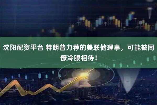 沈阳配资平台 特朗普力荐的美联储理事，可能被同僚冷眼相待！