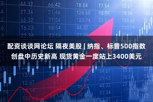 配资谈谈网论坛 隔夜美股 | 纳指、标普500指数创盘中历史新高 现货黄金一度站上3400美元
