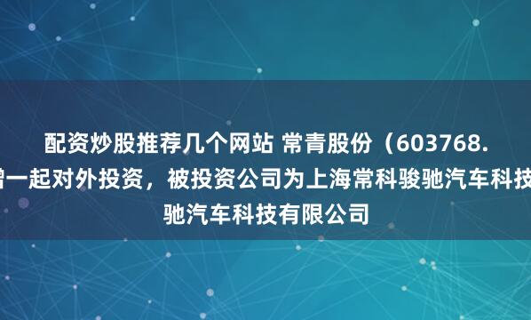 配资炒股推荐几个网站 常青股份（603768.SH）新增一起对外投资，被投资公司为上海常科骏驰汽车科技有限公司