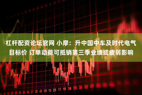 杠杆配资论坛官网 小摩：升中国中车及时代电气目标价 订单动能可抵销第三季业绩或疲弱影响