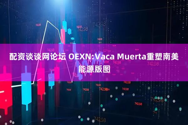 配资谈谈网论坛 OEXN:Vaca Muerta重塑南美能源版图