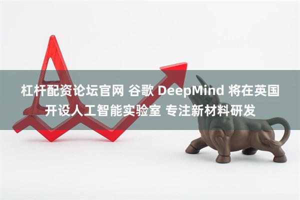 杠杆配资论坛官网 谷歌 DeepMind 将在英国开设人工智能实验室 专注新材料研发