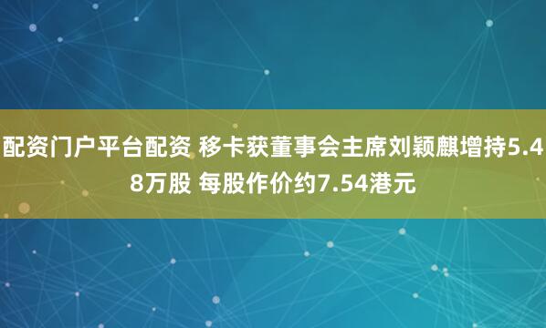 配资门户平台配资 移卡获董事会主席刘颖麒增持5.48万股 每股作价约7.54港元