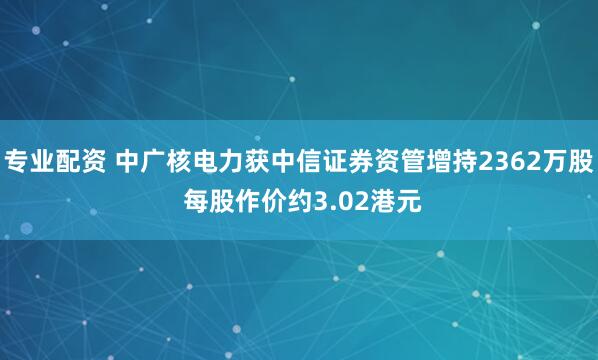 专业配资 中广核电力获中信证券资管增持2362万股 每股作价约3.02港元
