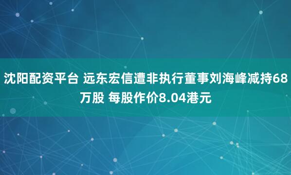 沈阳配资平台 远东宏信遭非执行董事刘海峰减持68万股 每股作价8.04港元