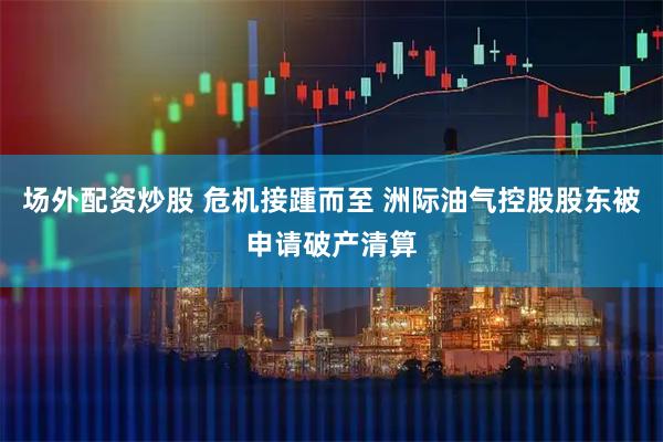 场外配资炒股 危机接踵而至 洲际油气控股股东被申请破产清算