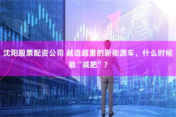 沈阳股票配资公司 越造越重的新能源车，什么时候能“减肥”？