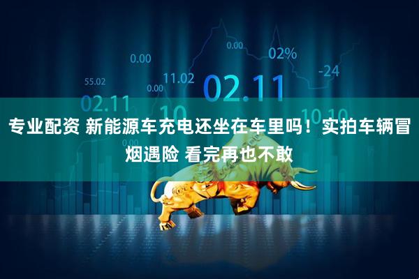 专业配资 新能源车充电还坐在车里吗！实拍车辆冒烟遇险 看完再也不敢