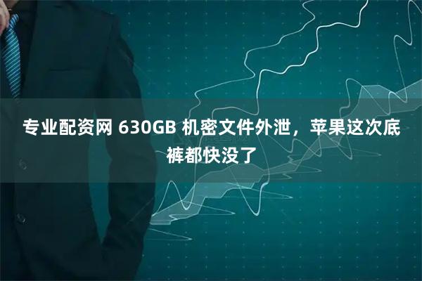 专业配资网 630GB 机密文件外泄，苹果这次底裤都快没了