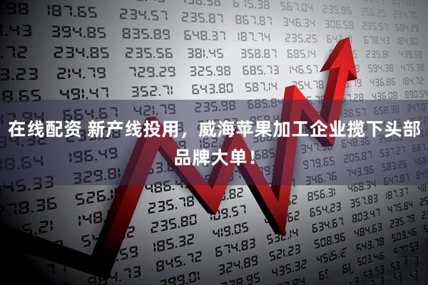 在线配资 新产线投用，威海苹果加工企业揽下头部品牌大单！