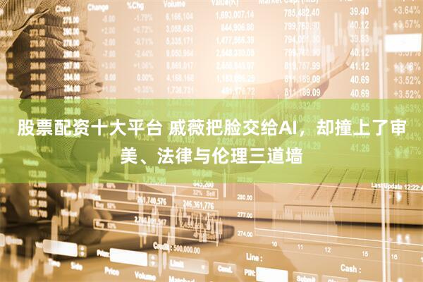 股票配资十大平台 戚薇把脸交给AI，却撞上了审美、法律与伦理三道墙