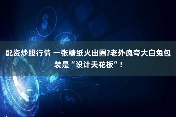 配资炒股行情 一张糖纸火出圈?老外疯夸大白兔包装是“设计天花板”!