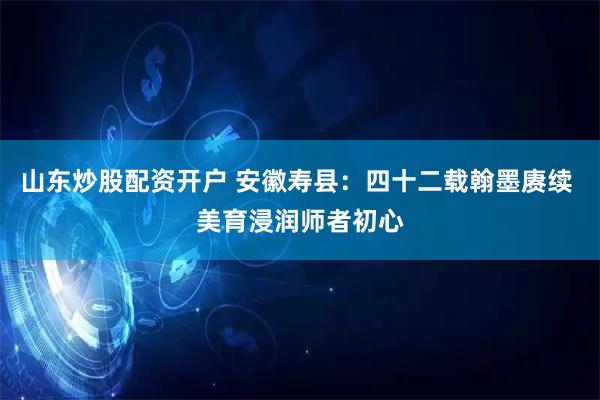 山东炒股配资开户 安徽寿县：四十二载翰墨赓续 美育浸润师者初心