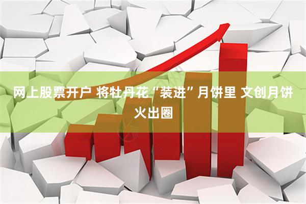 网上股票开户 将牡丹花“装进”月饼里 文创月饼火出圈